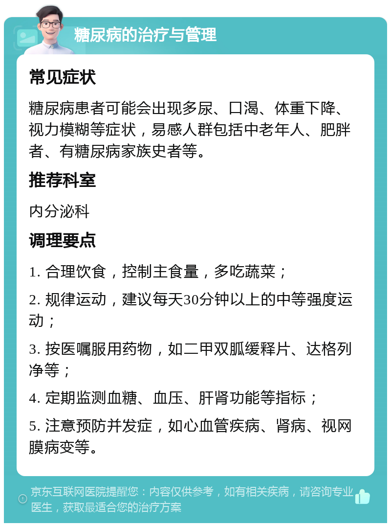 糖尿病的治疗与管理 常见症状 糖尿病患者可能会出现多尿、口渴、体重下降、视力模糊等症状，易感人群包括中老年人、肥胖者、有糖尿病家族史者等。 推荐科室 内分泌科 调理要点 1. 合理饮食，控制主食量，多吃蔬菜； 2. 规律运动，建议每天30分钟以上的中等强度运动； 3. 按医嘱服用药物，如二甲双胍缓释片、达格列净等； 4. 定期监测血糖、血压、肝肾功能等指标； 5. 注意预防并发症，如心血管疾病、肾病、视网膜病变等。