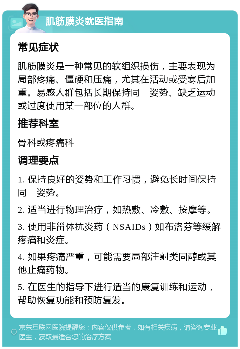 肌筋膜炎就医指南 常见症状 肌筋膜炎是一种常见的软组织损伤，主要表现为局部疼痛、僵硬和压痛，尤其在活动或受寒后加重。易感人群包括长期保持同一姿势、缺乏运动或过度使用某一部位的人群。 推荐科室 骨科或疼痛科 调理要点 1. 保持良好的姿势和工作习惯，避免长时间保持同一姿势。 2. 适当进行物理治疗，如热敷、冷敷、按摩等。 3. 使用非甾体抗炎药（NSAIDs）如布洛芬等缓解疼痛和炎症。 4. 如果疼痛严重，可能需要局部注射类固醇或其他止痛药物。 5. 在医生的指导下进行适当的康复训练和运动，帮助恢复功能和预防复发。