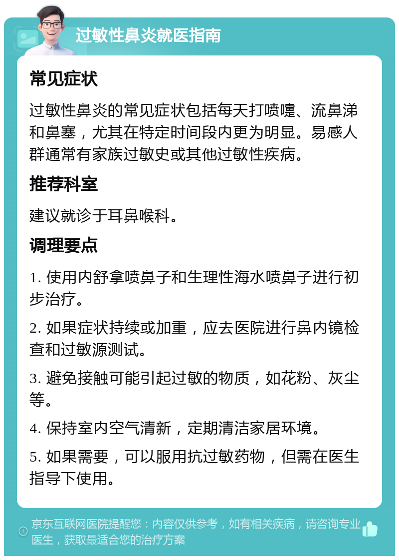 过敏性鼻炎就医指南 常见症状 过敏性鼻炎的常见症状包括每天打喷嚏、流鼻涕和鼻塞，尤其在特定时间段内更为明显。易感人群通常有家族过敏史或其他过敏性疾病。 推荐科室 建议就诊于耳鼻喉科。 调理要点 1. 使用内舒拿喷鼻子和生理性海水喷鼻子进行初步治疗。 2. 如果症状持续或加重，应去医院进行鼻内镜检查和过敏源测试。 3. 避免接触可能引起过敏的物质，如花粉、灰尘等。 4. 保持室内空气清新，定期清洁家居环境。 5. 如果需要，可以服用抗过敏药物，但需在医生指导下使用。