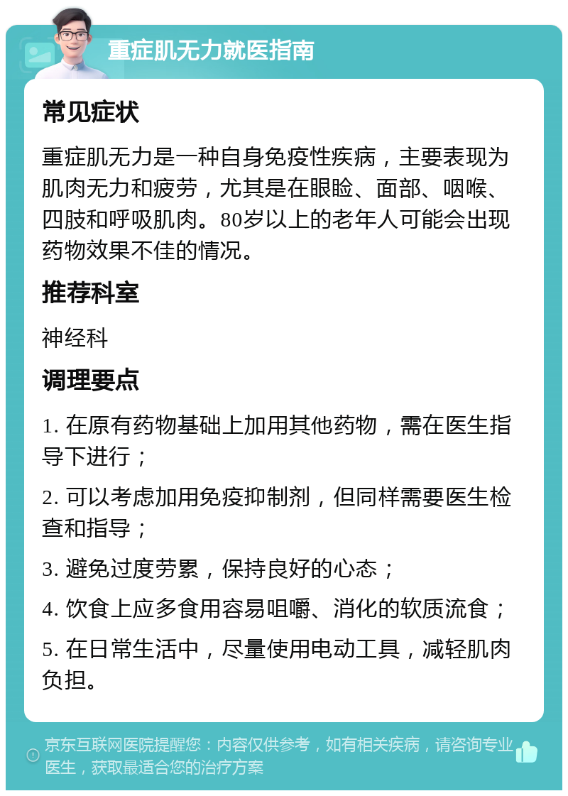 重症肌无力就医指南 常见症状 重症肌无力是一种自身免疫性疾病，主要表现为肌肉无力和疲劳，尤其是在眼睑、面部、咽喉、四肢和呼吸肌肉。80岁以上的老年人可能会出现药物效果不佳的情况。 推荐科室 神经科 调理要点 1. 在原有药物基础上加用其他药物，需在医生指导下进行； 2. 可以考虑加用免疫抑制剂，但同样需要医生检查和指导； 3. 避免过度劳累，保持良好的心态； 4. 饮食上应多食用容易咀嚼、消化的软质流食； 5. 在日常生活中，尽量使用电动工具，减轻肌肉负担。