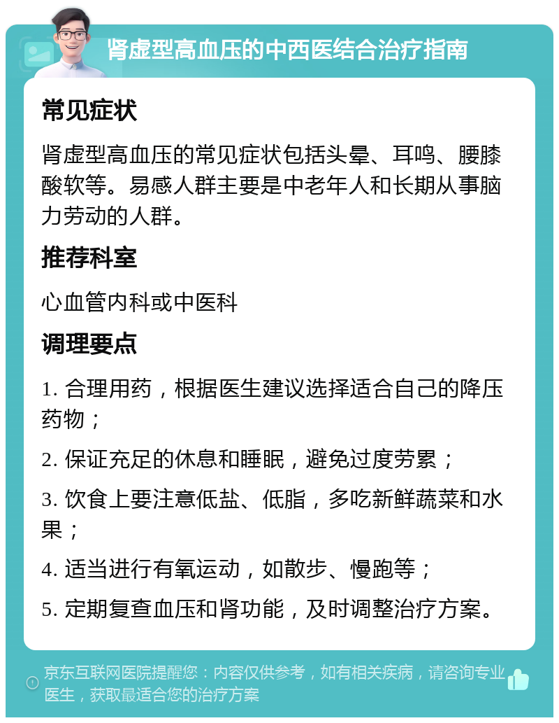 肾虚型高血压的中西医结合治疗指南 常见症状 肾虚型高血压的常见症状包括头晕、耳鸣、腰膝酸软等。易感人群主要是中老年人和长期从事脑力劳动的人群。 推荐科室 心血管内科或中医科 调理要点 1. 合理用药，根据医生建议选择适合自己的降压药物； 2. 保证充足的休息和睡眠，避免过度劳累； 3. 饮食上要注意低盐、低脂，多吃新鲜蔬菜和水果； 4. 适当进行有氧运动，如散步、慢跑等； 5. 定期复查血压和肾功能，及时调整治疗方案。