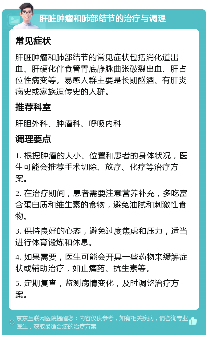 肝脏肿瘤和肺部结节的治疗与调理 常见症状 肝脏肿瘤和肺部结节的常见症状包括消化道出血、肝硬化伴食管胃底静脉曲张破裂出血、肝占位性病变等。易感人群主要是长期酗酒、有肝炎病史或家族遗传史的人群。 推荐科室 肝胆外科、肿瘤科、呼吸内科 调理要点 1. 根据肿瘤的大小、位置和患者的身体状况，医生可能会推荐手术切除、放疗、化疗等治疗方案。 2. 在治疗期间，患者需要注意营养补充，多吃富含蛋白质和维生素的食物，避免油腻和刺激性食物。 3. 保持良好的心态，避免过度焦虑和压力，适当进行体育锻炼和休息。 4. 如果需要，医生可能会开具一些药物来缓解症状或辅助治疗，如止痛药、抗生素等。 5. 定期复查，监测病情变化，及时调整治疗方案。