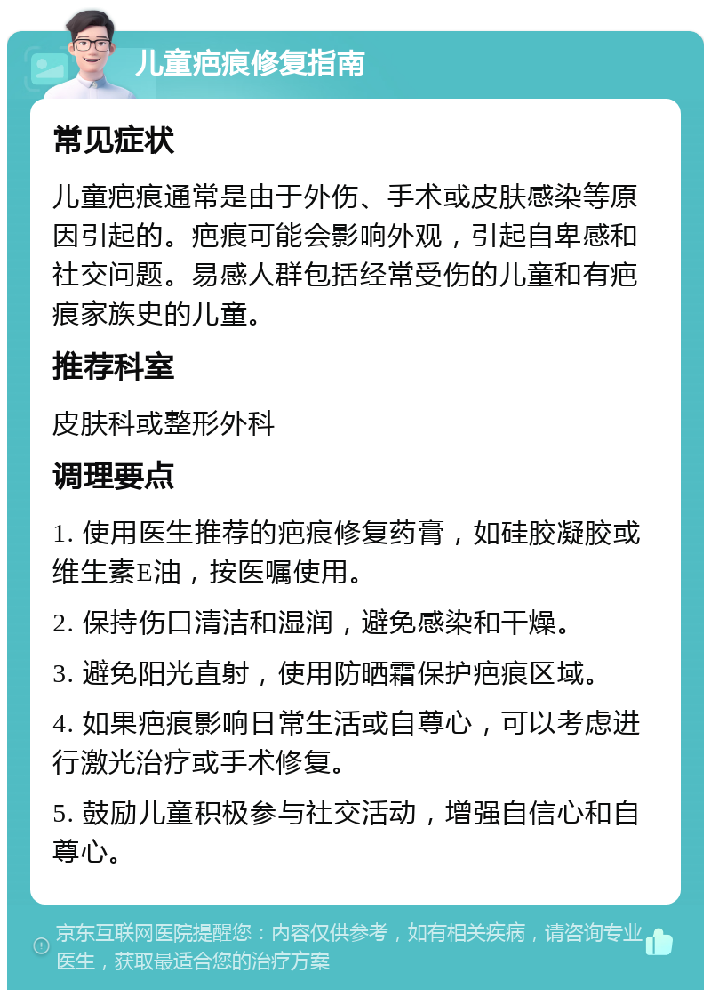 儿童疤痕修复指南 常见症状 儿童疤痕通常是由于外伤、手术或皮肤感染等原因引起的。疤痕可能会影响外观，引起自卑感和社交问题。易感人群包括经常受伤的儿童和有疤痕家族史的儿童。 推荐科室 皮肤科或整形外科 调理要点 1. 使用医生推荐的疤痕修复药膏，如硅胶凝胶或维生素E油，按医嘱使用。 2. 保持伤口清洁和湿润，避免感染和干燥。 3. 避免阳光直射，使用防晒霜保护疤痕区域。 4. 如果疤痕影响日常生活或自尊心，可以考虑进行激光治疗或手术修复。 5. 鼓励儿童积极参与社交活动，增强自信心和自尊心。