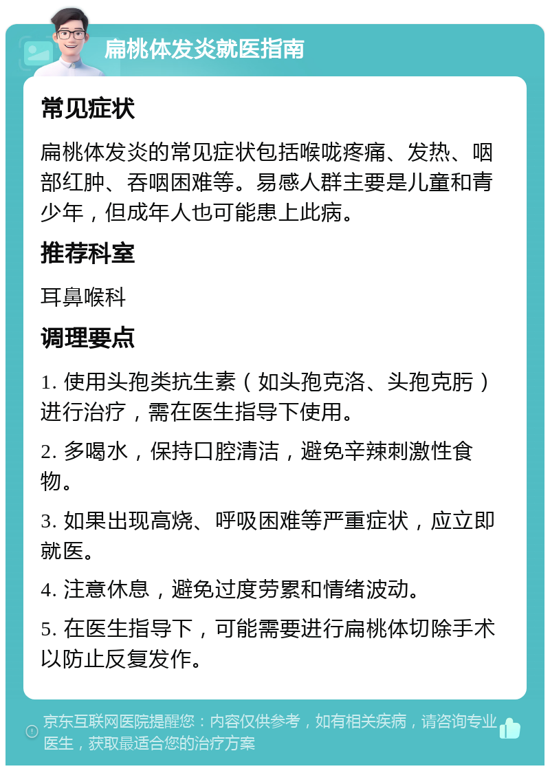 扁桃体发炎就医指南 常见症状 扁桃体发炎的常见症状包括喉咙疼痛、发热、咽部红肿、吞咽困难等。易感人群主要是儿童和青少年，但成年人也可能患上此病。 推荐科室 耳鼻喉科 调理要点 1. 使用头孢类抗生素（如头孢克洛、头孢克肟）进行治疗，需在医生指导下使用。 2. 多喝水，保持口腔清洁，避免辛辣刺激性食物。 3. 如果出现高烧、呼吸困难等严重症状，应立即就医。 4. 注意休息，避免过度劳累和情绪波动。 5. 在医生指导下，可能需要进行扁桃体切除手术以防止反复发作。