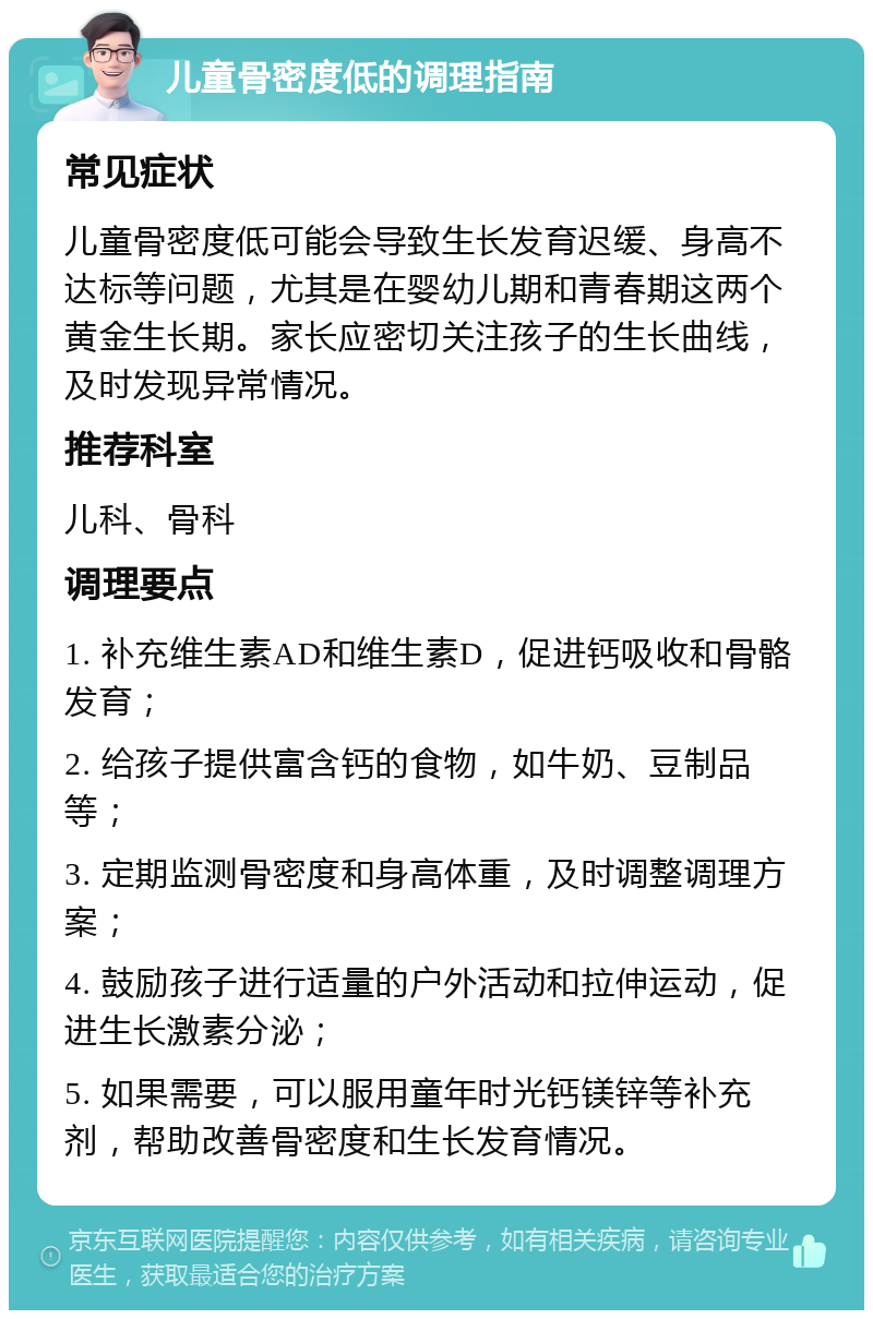 儿童骨密度低的调理指南 常见症状 儿童骨密度低可能会导致生长发育迟缓、身高不达标等问题，尤其是在婴幼儿期和青春期这两个黄金生长期。家长应密切关注孩子的生长曲线，及时发现异常情况。 推荐科室 儿科、骨科 调理要点 1. 补充维生素AD和维生素D，促进钙吸收和骨骼发育； 2. 给孩子提供富含钙的食物，如牛奶、豆制品等； 3. 定期监测骨密度和身高体重，及时调整调理方案； 4. 鼓励孩子进行适量的户外活动和拉伸运动，促进生长激素分泌； 5. 如果需要，可以服用童年时光钙镁锌等补充剂，帮助改善骨密度和生长发育情况。