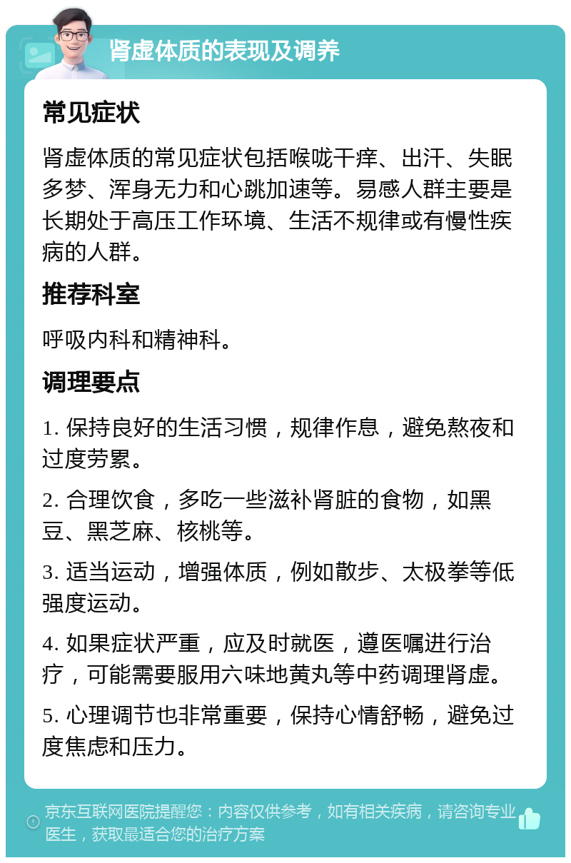 肾虚体质的表现及调养 常见症状 肾虚体质的常见症状包括喉咙干痒、出汗、失眠多梦、浑身无力和心跳加速等。易感人群主要是长期处于高压工作环境、生活不规律或有慢性疾病的人群。 推荐科室 呼吸内科和精神科。 调理要点 1. 保持良好的生活习惯，规律作息，避免熬夜和过度劳累。 2. 合理饮食，多吃一些滋补肾脏的食物，如黑豆、黑芝麻、核桃等。 3. 适当运动，增强体质，例如散步、太极拳等低强度运动。 4. 如果症状严重，应及时就医，遵医嘱进行治疗，可能需要服用六味地黄丸等中药调理肾虚。 5. 心理调节也非常重要，保持心情舒畅，避免过度焦虑和压力。