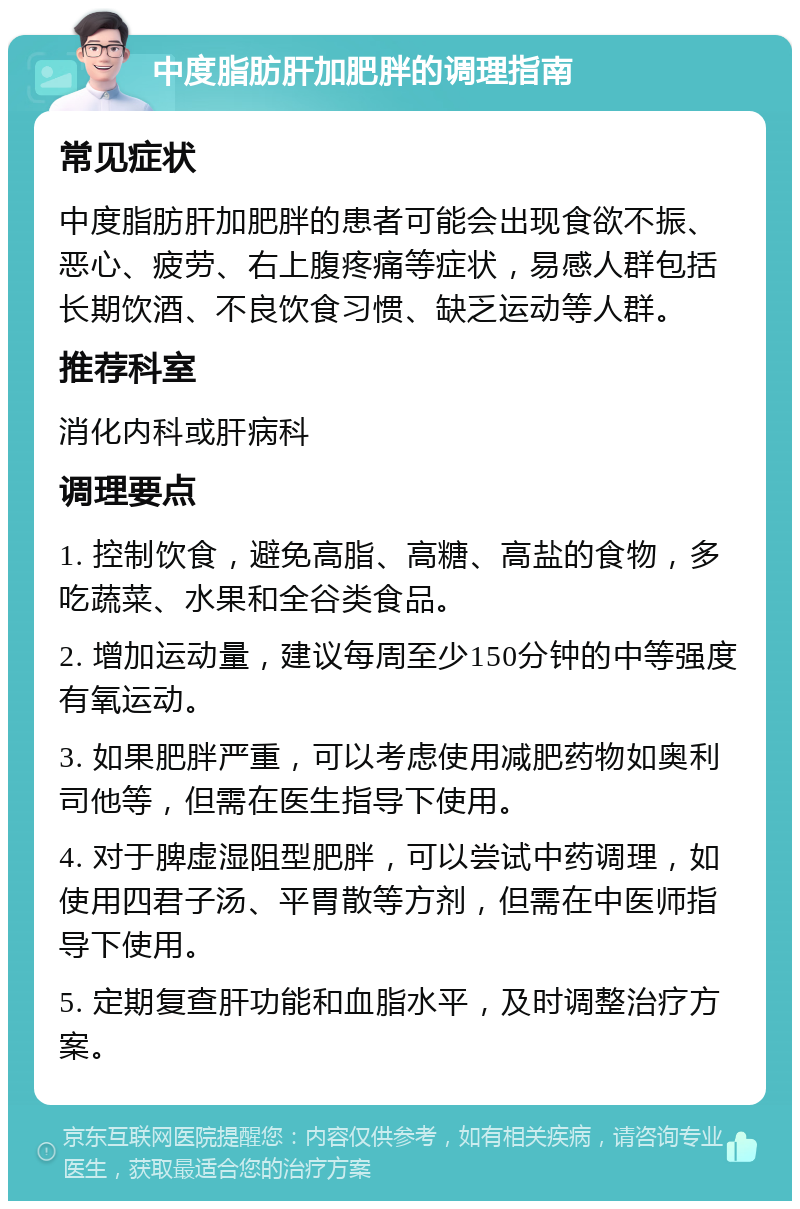 中度脂肪肝加肥胖的调理指南 常见症状 中度脂肪肝加肥胖的患者可能会出现食欲不振、恶心、疲劳、右上腹疼痛等症状，易感人群包括长期饮酒、不良饮食习惯、缺乏运动等人群。 推荐科室 消化内科或肝病科 调理要点 1. 控制饮食，避免高脂、高糖、高盐的食物，多吃蔬菜、水果和全谷类食品。 2. 增加运动量，建议每周至少150分钟的中等强度有氧运动。 3. 如果肥胖严重，可以考虑使用减肥药物如奥利司他等，但需在医生指导下使用。 4. 对于脾虚湿阻型肥胖，可以尝试中药调理，如使用四君子汤、平胃散等方剂，但需在中医师指导下使用。 5. 定期复查肝功能和血脂水平，及时调整治疗方案。