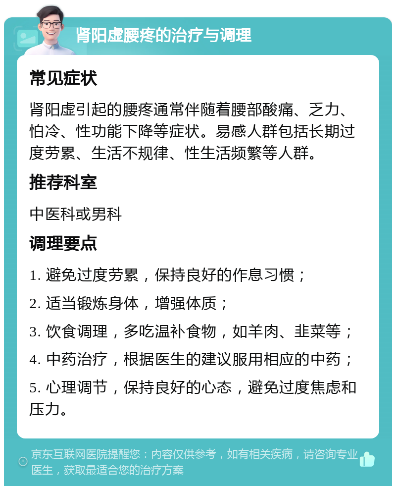 肾阳虚腰疼的治疗与调理 常见症状 肾阳虚引起的腰疼通常伴随着腰部酸痛、乏力、怕冷、性功能下降等症状。易感人群包括长期过度劳累、生活不规律、性生活频繁等人群。 推荐科室 中医科或男科 调理要点 1. 避免过度劳累，保持良好的作息习惯； 2. 适当锻炼身体，增强体质； 3. 饮食调理，多吃温补食物，如羊肉、韭菜等； 4. 中药治疗，根据医生的建议服用相应的中药； 5. 心理调节，保持良好的心态，避免过度焦虑和压力。