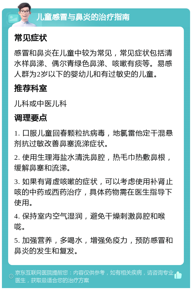 儿童感冒与鼻炎的治疗指南 常见症状 感冒和鼻炎在儿童中较为常见，常见症状包括清水样鼻涕、偶尔青绿色鼻涕、咳嗽有痰等。易感人群为2岁以下的婴幼儿和有过敏史的儿童。 推荐科室 儿科或中医儿科 调理要点 1. 口服儿童回春颗粒抗病毒，地氯雷他定干混悬剂抗过敏改善鼻塞流涕症状。 2. 使用生理海盐水清洗鼻腔，热毛巾热敷鼻根，缓解鼻塞和流涕。 3. 如果有肾虚咳嗽的症状，可以考虑使用补肾止咳的中药或西药治疗，具体药物需在医生指导下使用。 4. 保持室内空气湿润，避免干燥刺激鼻腔和喉咙。 5. 加强营养，多喝水，增强免疫力，预防感冒和鼻炎的发生和复发。