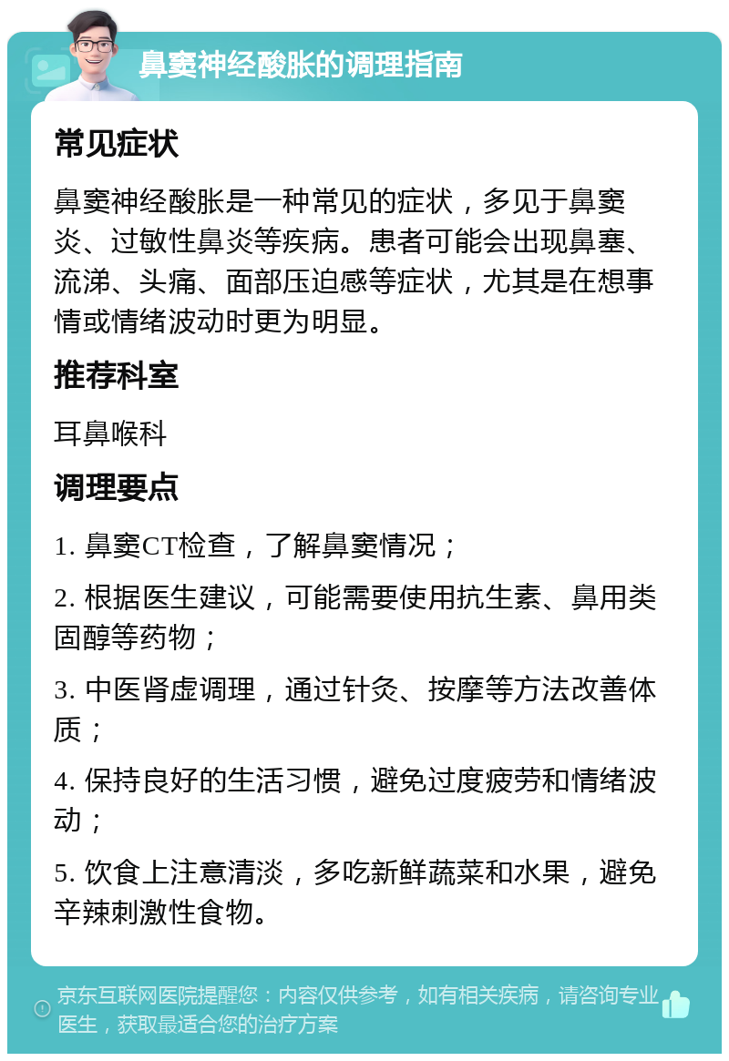 鼻窦神经酸胀的调理指南 常见症状 鼻窦神经酸胀是一种常见的症状，多见于鼻窦炎、过敏性鼻炎等疾病。患者可能会出现鼻塞、流涕、头痛、面部压迫感等症状，尤其是在想事情或情绪波动时更为明显。 推荐科室 耳鼻喉科 调理要点 1. 鼻窦CT检查，了解鼻窦情况； 2. 根据医生建议，可能需要使用抗生素、鼻用类固醇等药物； 3. 中医肾虚调理，通过针灸、按摩等方法改善体质； 4. 保持良好的生活习惯，避免过度疲劳和情绪波动； 5. 饮食上注意清淡，多吃新鲜蔬菜和水果，避免辛辣刺激性食物。