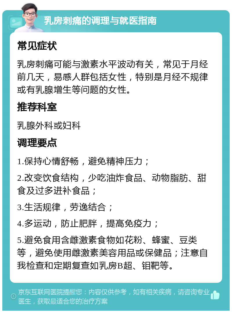 乳房刺痛的调理与就医指南 常见症状 乳房刺痛可能与激素水平波动有关，常见于月经前几天，易感人群包括女性，特别是月经不规律或有乳腺增生等问题的女性。 推荐科室 乳腺外科或妇科 调理要点 1.保持心情舒畅，避免精神压力； 2.改变饮食结构，少吃油炸食品、动物脂肪、甜食及过多进补食品； 3.生活规律，劳逸结合； 4.多运动，防止肥胖，提高免疫力； 5.避免食用含雌激素食物如花粉、蜂蜜、豆类等，避免使用雌激素美容用品或保健品；注意自我检查和定期复查如乳房B超、钼靶等。