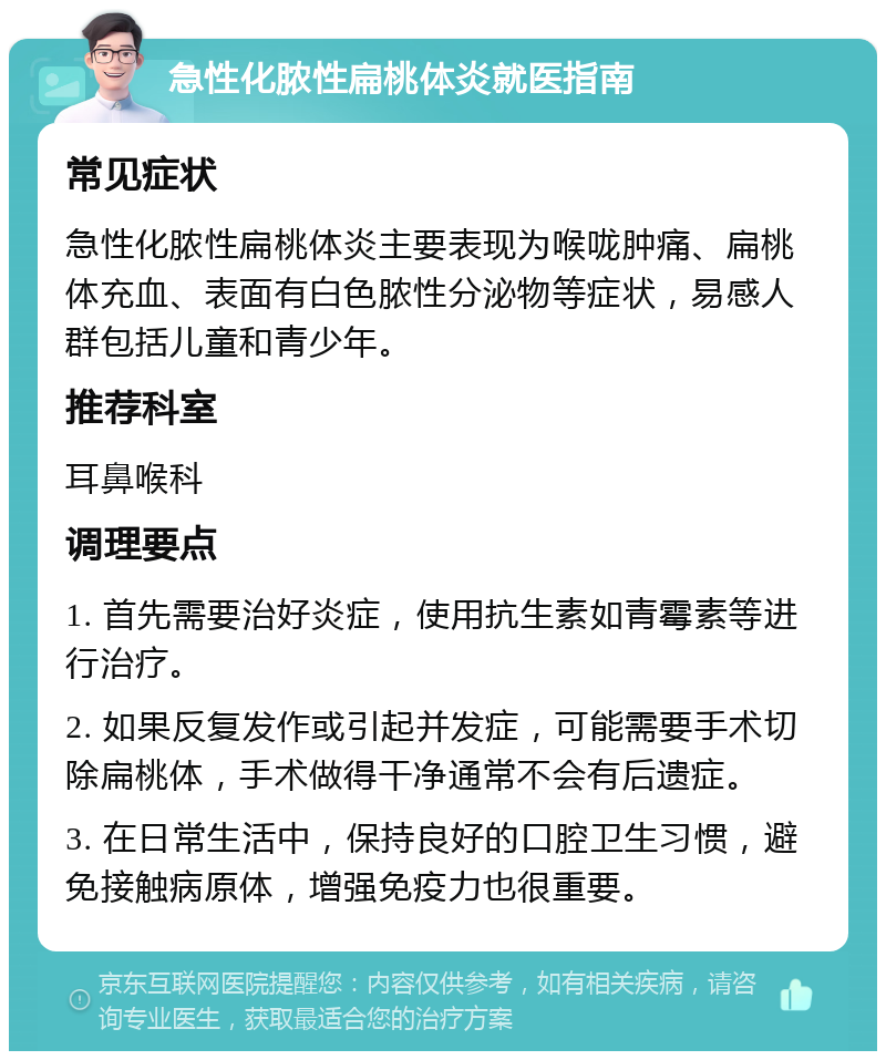 急性化脓性扁桃体炎就医指南 常见症状 急性化脓性扁桃体炎主要表现为喉咙肿痛、扁桃体充血、表面有白色脓性分泌物等症状，易感人群包括儿童和青少年。 推荐科室 耳鼻喉科 调理要点 1. 首先需要治好炎症，使用抗生素如青霉素等进行治疗。 2. 如果反复发作或引起并发症，可能需要手术切除扁桃体，手术做得干净通常不会有后遗症。 3. 在日常生活中，保持良好的口腔卫生习惯，避免接触病原体，增强免疫力也很重要。