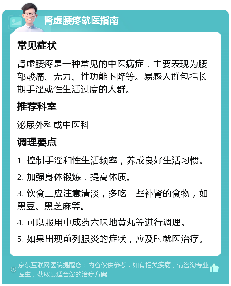 肾虚腰疼就医指南 常见症状 肾虚腰疼是一种常见的中医病症，主要表现为腰部酸痛、无力、性功能下降等。易感人群包括长期手淫或性生活过度的人群。 推荐科室 泌尿外科或中医科 调理要点 1. 控制手淫和性生活频率，养成良好生活习惯。 2. 加强身体锻炼，提高体质。 3. 饮食上应注意清淡，多吃一些补肾的食物，如黑豆、黑芝麻等。 4. 可以服用中成药六味地黄丸等进行调理。 5. 如果出现前列腺炎的症状，应及时就医治疗。