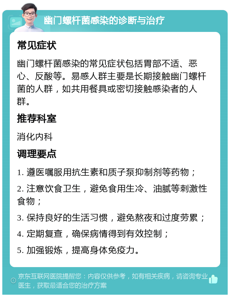 幽门螺杆菌感染的诊断与治疗 常见症状 幽门螺杆菌感染的常见症状包括胃部不适、恶心、反酸等。易感人群主要是长期接触幽门螺杆菌的人群，如共用餐具或密切接触感染者的人群。 推荐科室 消化内科 调理要点 1. 遵医嘱服用抗生素和质子泵抑制剂等药物； 2. 注意饮食卫生，避免食用生冷、油腻等刺激性食物； 3. 保持良好的生活习惯，避免熬夜和过度劳累； 4. 定期复查，确保病情得到有效控制； 5. 加强锻炼，提高身体免疫力。