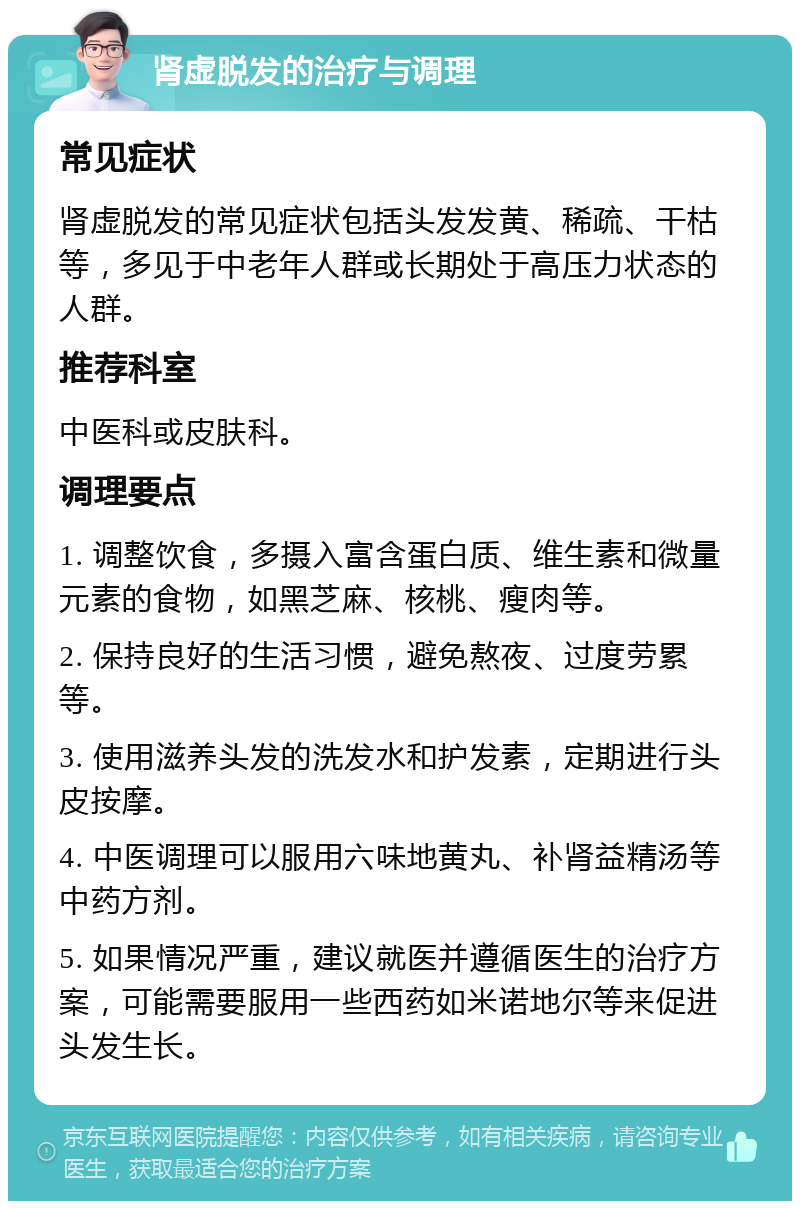 肾虚脱发的治疗与调理 常见症状 肾虚脱发的常见症状包括头发发黄、稀疏、干枯等，多见于中老年人群或长期处于高压力状态的人群。 推荐科室 中医科或皮肤科。 调理要点 1. 调整饮食，多摄入富含蛋白质、维生素和微量元素的食物，如黑芝麻、核桃、瘦肉等。 2. 保持良好的生活习惯，避免熬夜、过度劳累等。 3. 使用滋养头发的洗发水和护发素，定期进行头皮按摩。 4. 中医调理可以服用六味地黄丸、补肾益精汤等中药方剂。 5. 如果情况严重，建议就医并遵循医生的治疗方案，可能需要服用一些西药如米诺地尔等来促进头发生长。