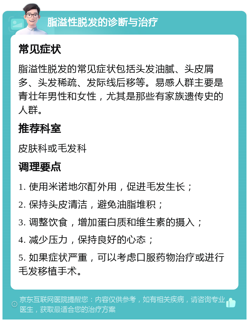 脂溢性脱发的诊断与治疗 常见症状 脂溢性脱发的常见症状包括头发油腻、头皮屑多、头发稀疏、发际线后移等。易感人群主要是青壮年男性和女性，尤其是那些有家族遗传史的人群。 推荐科室 皮肤科或毛发科 调理要点 1. 使用米诺地尔酊外用，促进毛发生长； 2. 保持头皮清洁，避免油脂堆积； 3. 调整饮食，增加蛋白质和维生素的摄入； 4. 减少压力，保持良好的心态； 5. 如果症状严重，可以考虑口服药物治疗或进行毛发移植手术。