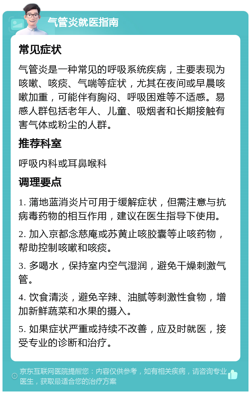 气管炎就医指南 常见症状 气管炎是一种常见的呼吸系统疾病，主要表现为咳嗽、咳痰、气喘等症状，尤其在夜间或早晨咳嗽加重，可能伴有胸闷、呼吸困难等不适感。易感人群包括老年人、儿童、吸烟者和长期接触有害气体或粉尘的人群。 推荐科室 呼吸内科或耳鼻喉科 调理要点 1. 蒲地蓝消炎片可用于缓解症状，但需注意与抗病毒药物的相互作用，建议在医生指导下使用。 2. 加入京都念慈庵或苏黄止咳胶囊等止咳药物，帮助控制咳嗽和咳痰。 3. 多喝水，保持室内空气湿润，避免干燥刺激气管。 4. 饮食清淡，避免辛辣、油腻等刺激性食物，增加新鲜蔬菜和水果的摄入。 5. 如果症状严重或持续不改善，应及时就医，接受专业的诊断和治疗。