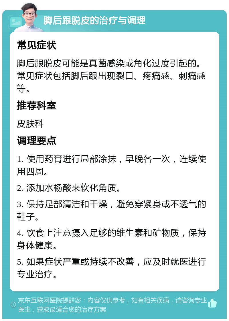 脚后跟脱皮的治疗与调理 常见症状 脚后跟脱皮可能是真菌感染或角化过度引起的。常见症状包括脚后跟出现裂口、疼痛感、刺痛感等。 推荐科室 皮肤科 调理要点 1. 使用药膏进行局部涂抹，早晚各一次，连续使用四周。 2. 添加水杨酸来软化角质。 3. 保持足部清洁和干燥，避免穿紧身或不透气的鞋子。 4. 饮食上注意摄入足够的维生素和矿物质，保持身体健康。 5. 如果症状严重或持续不改善，应及时就医进行专业治疗。