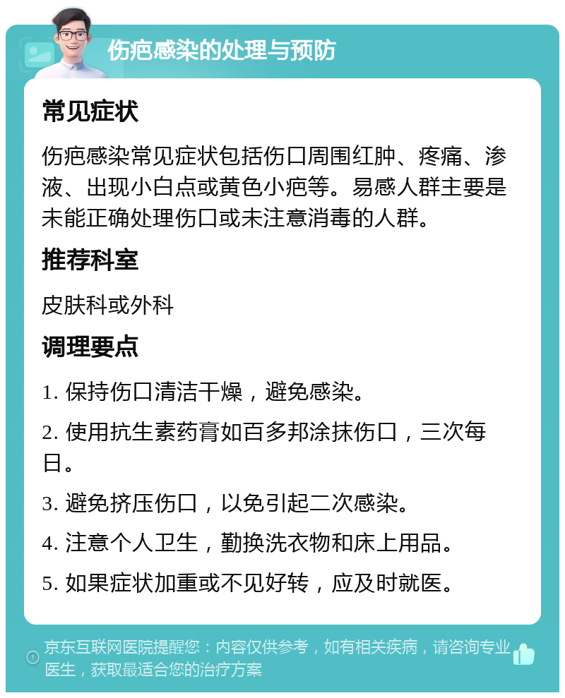 伤疤感染的处理与预防 常见症状 伤疤感染常见症状包括伤口周围红肿、疼痛、渗液、出现小白点或黄色小疤等。易感人群主要是未能正确处理伤口或未注意消毒的人群。 推荐科室 皮肤科或外科 调理要点 1. 保持伤口清洁干燥，避免感染。 2. 使用抗生素药膏如百多邦涂抹伤口，三次每日。 3. 避免挤压伤口，以免引起二次感染。 4. 注意个人卫生，勤换洗衣物和床上用品。 5. 如果症状加重或不见好转，应及时就医。