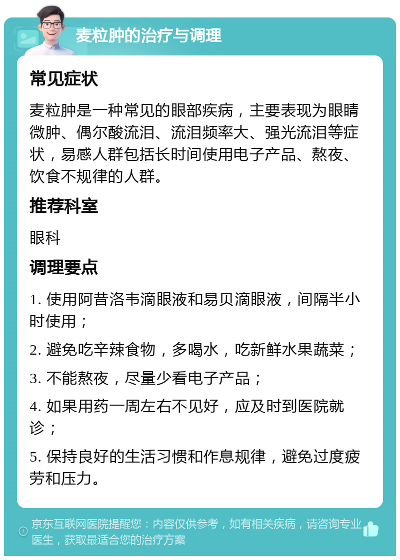 麦粒肿的治疗与调理 常见症状 麦粒肿是一种常见的眼部疾病，主要表现为眼睛微肿、偶尔酸流泪、流泪频率大、强光流泪等症状，易感人群包括长时间使用电子产品、熬夜、饮食不规律的人群。 推荐科室 眼科 调理要点 1. 使用阿昔洛韦滴眼液和易贝滴眼液，间隔半小时使用； 2. 避免吃辛辣食物，多喝水，吃新鲜水果蔬菜； 3. 不能熬夜，尽量少看电子产品； 4. 如果用药一周左右不见好，应及时到医院就诊； 5. 保持良好的生活习惯和作息规律，避免过度疲劳和压力。