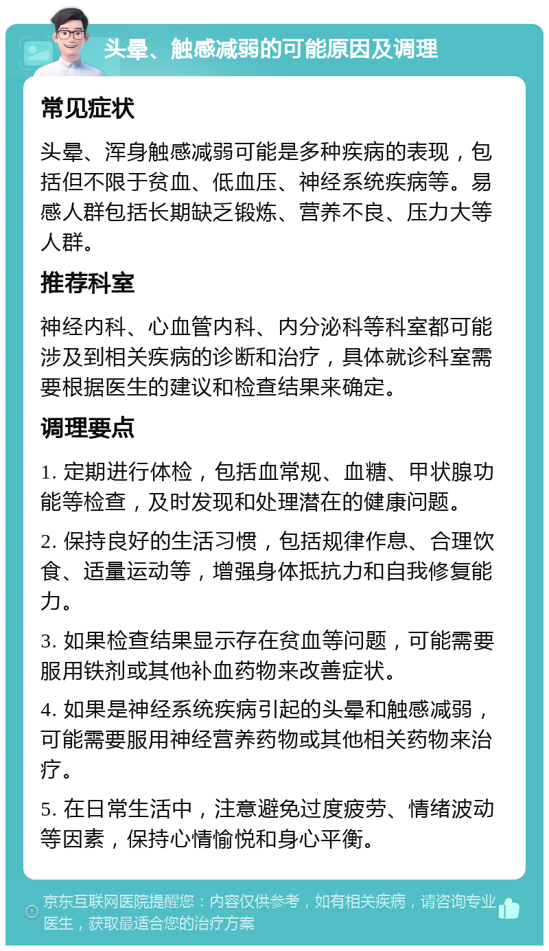 头晕、触感减弱的可能原因及调理 常见症状 头晕、浑身触感减弱可能是多种疾病的表现，包括但不限于贫血、低血压、神经系统疾病等。易感人群包括长期缺乏锻炼、营养不良、压力大等人群。 推荐科室 神经内科、心血管内科、内分泌科等科室都可能涉及到相关疾病的诊断和治疗，具体就诊科室需要根据医生的建议和检查结果来确定。 调理要点 1. 定期进行体检，包括血常规、血糖、甲状腺功能等检查，及时发现和处理潜在的健康问题。 2. 保持良好的生活习惯，包括规律作息、合理饮食、适量运动等，增强身体抵抗力和自我修复能力。 3. 如果检查结果显示存在贫血等问题，可能需要服用铁剂或其他补血药物来改善症状。 4. 如果是神经系统疾病引起的头晕和触感减弱，可能需要服用神经营养药物或其他相关药物来治疗。 5. 在日常生活中，注意避免过度疲劳、情绪波动等因素，保持心情愉悦和身心平衡。