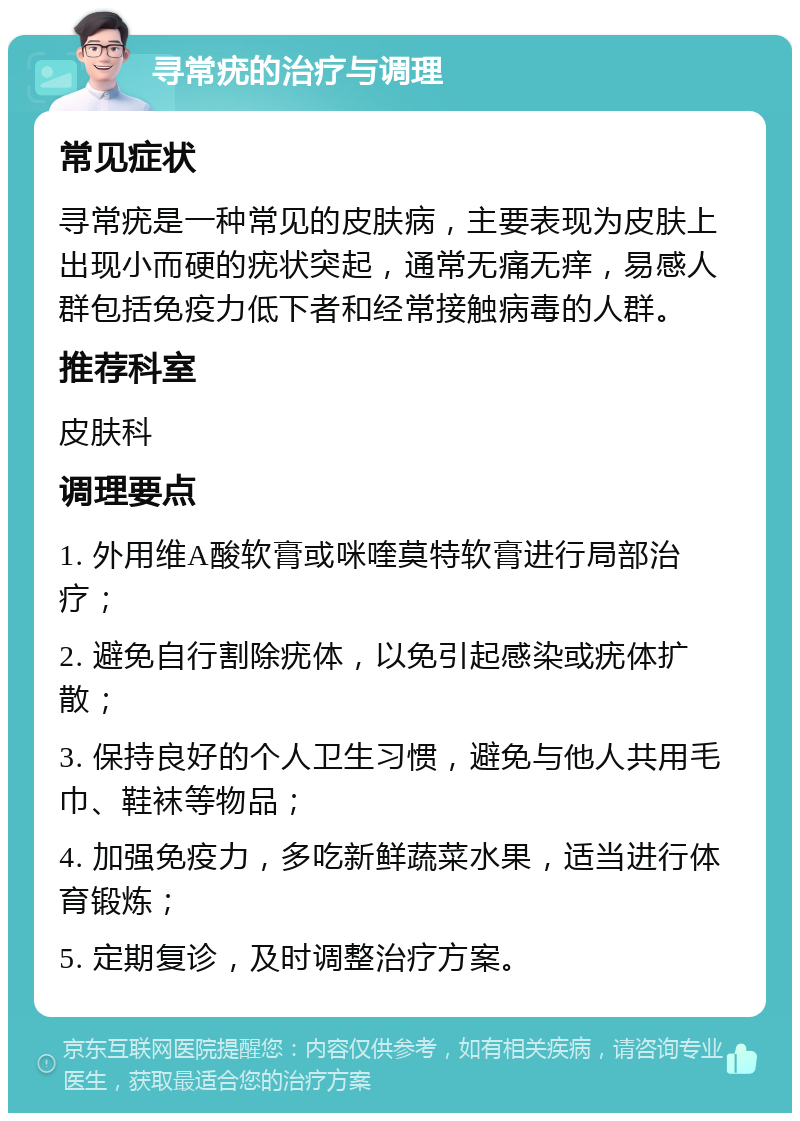 寻常疣的治疗与调理 常见症状 寻常疣是一种常见的皮肤病，主要表现为皮肤上出现小而硬的疣状突起，通常无痛无痒，易感人群包括免疫力低下者和经常接触病毒的人群。 推荐科室 皮肤科 调理要点 1. 外用维A酸软膏或咪喹莫特软膏进行局部治疗； 2. 避免自行割除疣体，以免引起感染或疣体扩散； 3. 保持良好的个人卫生习惯，避免与他人共用毛巾、鞋袜等物品； 4. 加强免疫力，多吃新鲜蔬菜水果，适当进行体育锻炼； 5. 定期复诊，及时调整治疗方案。