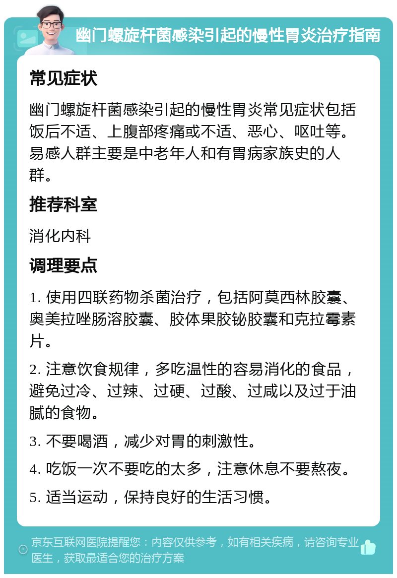 幽门螺旋杆菌感染引起的慢性胃炎治疗指南 常见症状 幽门螺旋杆菌感染引起的慢性胃炎常见症状包括饭后不适、上腹部疼痛或不适、恶心、呕吐等。易感人群主要是中老年人和有胃病家族史的人群。 推荐科室 消化内科 调理要点 1. 使用四联药物杀菌治疗，包括阿莫西林胶囊、奥美拉唑肠溶胶囊、胶体果胶铋胶囊和克拉霉素片。 2. 注意饮食规律，多吃温性的容易消化的食品，避免过冷、过辣、过硬、过酸、过咸以及过于油腻的食物。 3. 不要喝酒，减少对胃的刺激性。 4. 吃饭一次不要吃的太多，注意休息不要熬夜。 5. 适当运动，保持良好的生活习惯。