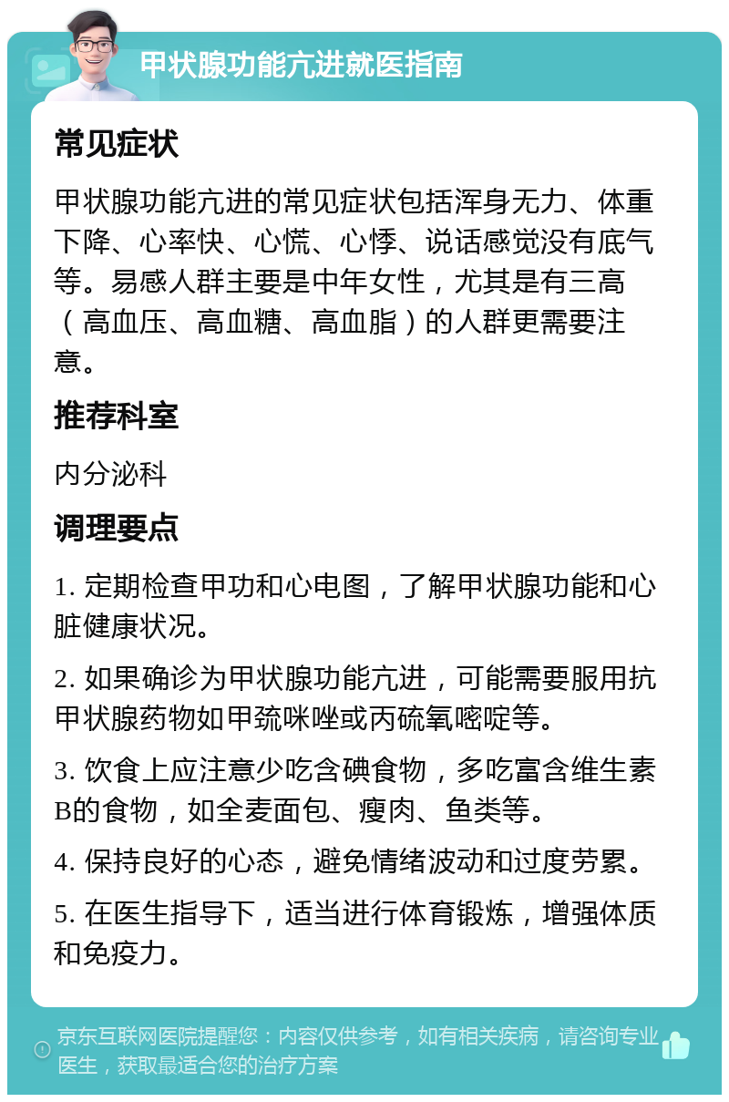 甲状腺功能亢进就医指南 常见症状 甲状腺功能亢进的常见症状包括浑身无力、体重下降、心率快、心慌、心悸、说话感觉没有底气等。易感人群主要是中年女性，尤其是有三高（高血压、高血糖、高血脂）的人群更需要注意。 推荐科室 内分泌科 调理要点 1. 定期检查甲功和心电图，了解甲状腺功能和心脏健康状况。 2. 如果确诊为甲状腺功能亢进，可能需要服用抗甲状腺药物如甲巯咪唑或丙硫氧嘧啶等。 3. 饮食上应注意少吃含碘食物，多吃富含维生素B的食物，如全麦面包、瘦肉、鱼类等。 4. 保持良好的心态，避免情绪波动和过度劳累。 5. 在医生指导下，适当进行体育锻炼，增强体质和免疫力。