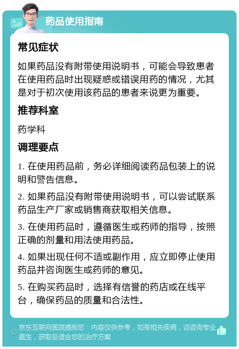 药品使用指南 常见症状 如果药品没有附带使用说明书，可能会导致患者在使用药品时出现疑惑或错误用药的情况，尤其是对于初次使用该药品的患者来说更为重要。 推荐科室 药学科 调理要点 1. 在使用药品前，务必详细阅读药品包装上的说明和警告信息。 2. 如果药品没有附带使用说明书，可以尝试联系药品生产厂家或销售商获取相关信息。 3. 在使用药品时，遵循医生或药师的指导，按照正确的剂量和用法使用药品。 4. 如果出现任何不适或副作用，应立即停止使用药品并咨询医生或药师的意见。 5. 在购买药品时，选择有信誉的药店或在线平台，确保药品的质量和合法性。