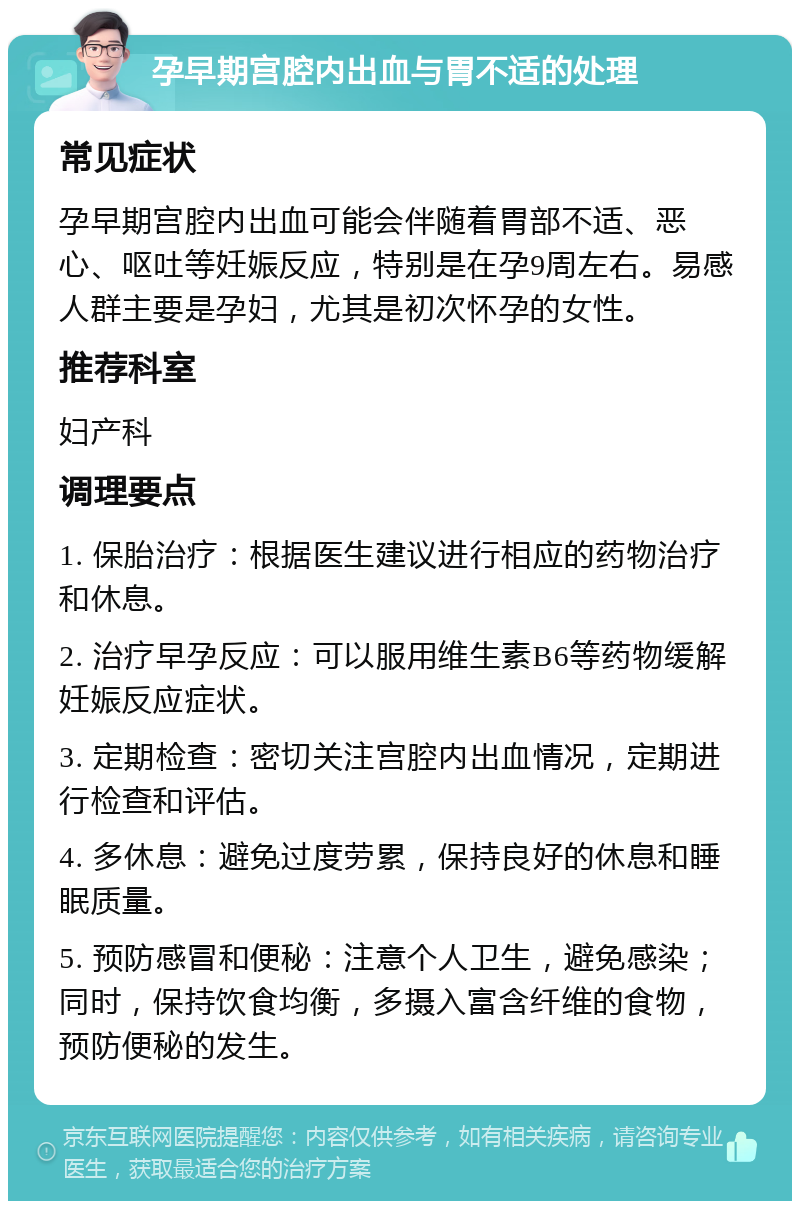 孕早期宫腔内出血与胃不适的处理 常见症状 孕早期宫腔内出血可能会伴随着胃部不适、恶心、呕吐等妊娠反应，特别是在孕9周左右。易感人群主要是孕妇，尤其是初次怀孕的女性。 推荐科室 妇产科 调理要点 1. 保胎治疗：根据医生建议进行相应的药物治疗和休息。 2. 治疗早孕反应：可以服用维生素B6等药物缓解妊娠反应症状。 3. 定期检查：密切关注宫腔内出血情况，定期进行检查和评估。 4. 多休息：避免过度劳累，保持良好的休息和睡眠质量。 5. 预防感冒和便秘：注意个人卫生，避免感染；同时，保持饮食均衡，多摄入富含纤维的食物，预防便秘的发生。