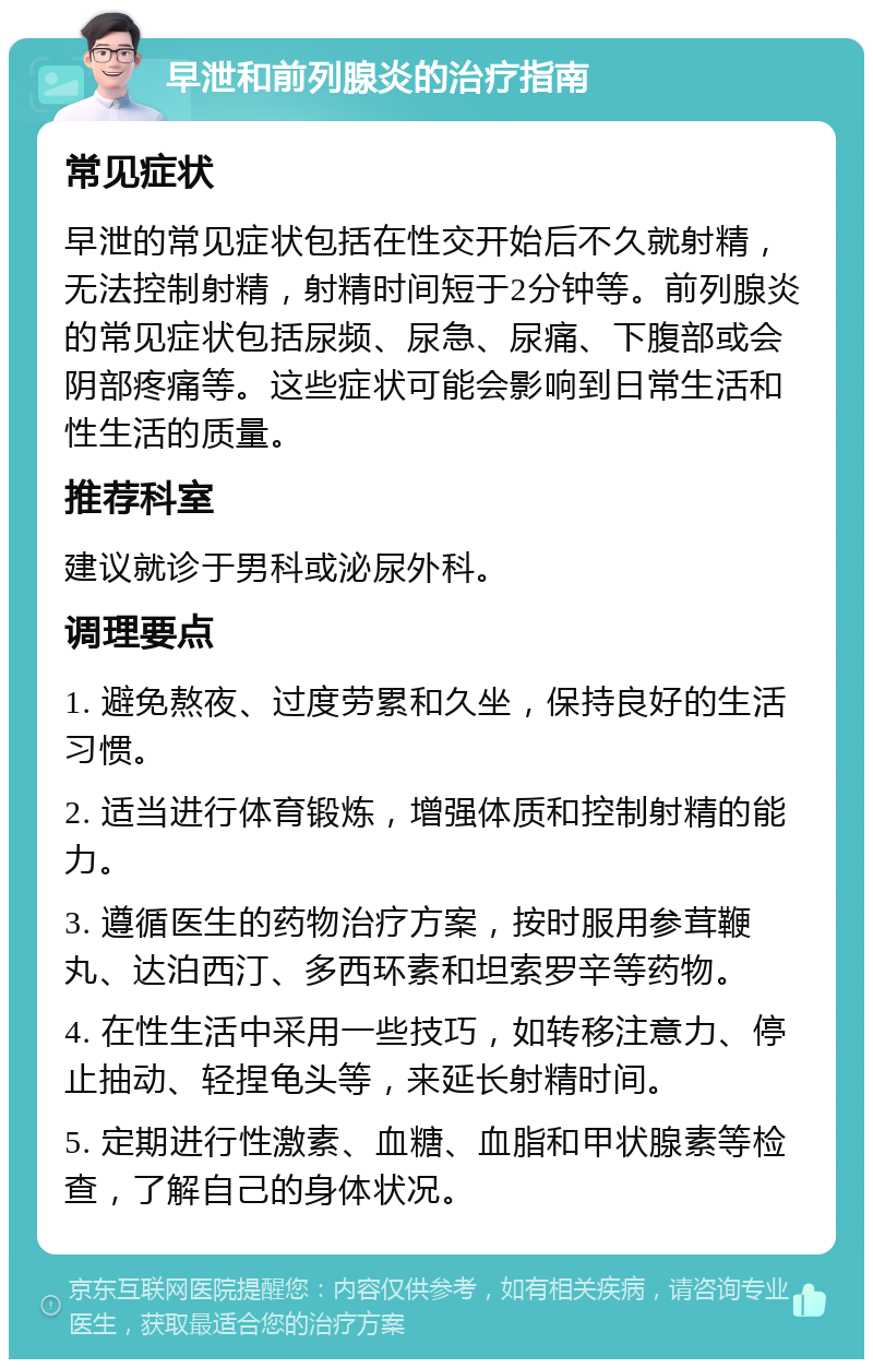 早泄和前列腺炎的治疗指南 常见症状 早泄的常见症状包括在性交开始后不久就射精，无法控制射精，射精时间短于2分钟等。前列腺炎的常见症状包括尿频、尿急、尿痛、下腹部或会阴部疼痛等。这些症状可能会影响到日常生活和性生活的质量。 推荐科室 建议就诊于男科或泌尿外科。 调理要点 1. 避免熬夜、过度劳累和久坐，保持良好的生活习惯。 2. 适当进行体育锻炼，增强体质和控制射精的能力。 3. 遵循医生的药物治疗方案，按时服用参茸鞭丸、达泊西汀、多西环素和坦索罗辛等药物。 4. 在性生活中采用一些技巧，如转移注意力、停止抽动、轻捏龟头等，来延长射精时间。 5. 定期进行性激素、血糖、血脂和甲状腺素等检查，了解自己的身体状况。