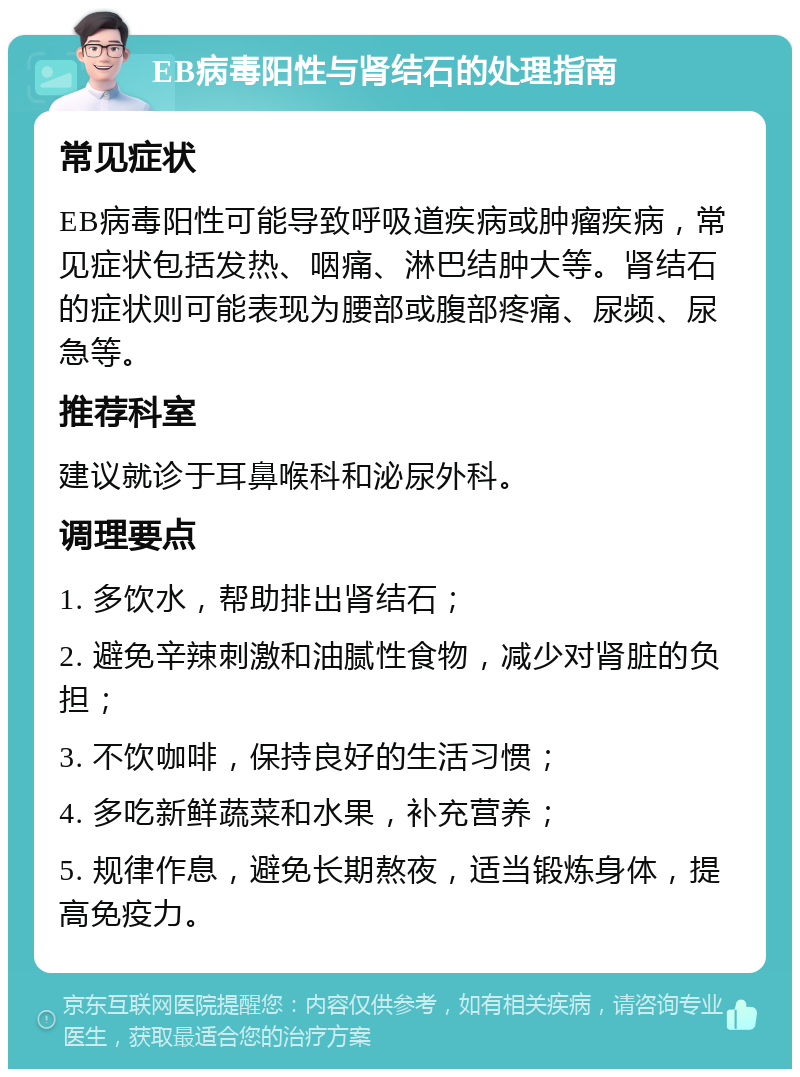 EB病毒阳性与肾结石的处理指南 常见症状 EB病毒阳性可能导致呼吸道疾病或肿瘤疾病，常见症状包括发热、咽痛、淋巴结肿大等。肾结石的症状则可能表现为腰部或腹部疼痛、尿频、尿急等。 推荐科室 建议就诊于耳鼻喉科和泌尿外科。 调理要点 1. 多饮水，帮助排出肾结石； 2. 避免辛辣刺激和油腻性食物，减少对肾脏的负担； 3. 不饮咖啡，保持良好的生活习惯； 4. 多吃新鲜蔬菜和水果，补充营养； 5. 规律作息，避免长期熬夜，适当锻炼身体，提高免疫力。