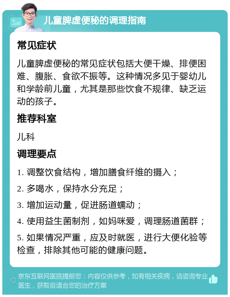 儿童脾虚便秘的调理指南 常见症状 儿童脾虚便秘的常见症状包括大便干燥、排便困难、腹胀、食欲不振等。这种情况多见于婴幼儿和学龄前儿童，尤其是那些饮食不规律、缺乏运动的孩子。 推荐科室 儿科 调理要点 1. 调整饮食结构，增加膳食纤维的摄入； 2. 多喝水，保持水分充足； 3. 增加运动量，促进肠道蠕动； 4. 使用益生菌制剂，如妈咪爱，调理肠道菌群； 5. 如果情况严重，应及时就医，进行大便化验等检查，排除其他可能的健康问题。