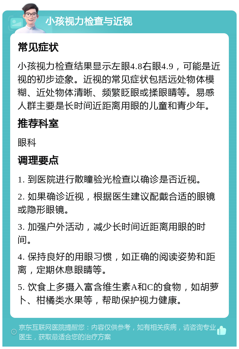 小孩视力检查与近视 常见症状 小孩视力检查结果显示左眼4.8右眼4.9，可能是近视的初步迹象。近视的常见症状包括远处物体模糊、近处物体清晰、频繁眨眼或揉眼睛等。易感人群主要是长时间近距离用眼的儿童和青少年。 推荐科室 眼科 调理要点 1. 到医院进行散瞳验光检查以确诊是否近视。 2. 如果确诊近视，根据医生建议配戴合适的眼镜或隐形眼镜。 3. 加强户外活动，减少长时间近距离用眼的时间。 4. 保持良好的用眼习惯，如正确的阅读姿势和距离，定期休息眼睛等。 5. 饮食上多摄入富含维生素A和C的食物，如胡萝卜、柑橘类水果等，帮助保护视力健康。