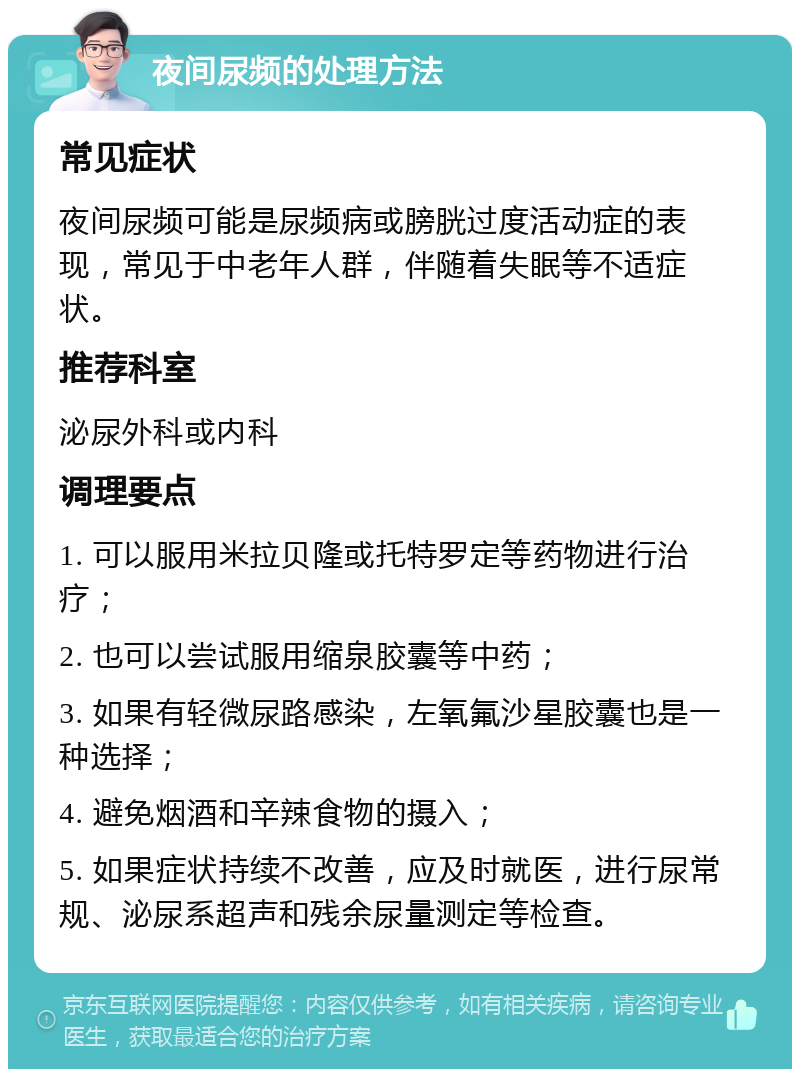 夜间尿频的处理方法 常见症状 夜间尿频可能是尿频病或膀胱过度活动症的表现，常见于中老年人群，伴随着失眠等不适症状。 推荐科室 泌尿外科或内科 调理要点 1. 可以服用米拉贝隆或托特罗定等药物进行治疗； 2. 也可以尝试服用缩泉胶囊等中药； 3. 如果有轻微尿路感染，左氧氟沙星胶囊也是一种选择； 4. 避免烟酒和辛辣食物的摄入； 5. 如果症状持续不改善，应及时就医，进行尿常规、泌尿系超声和残余尿量测定等检查。