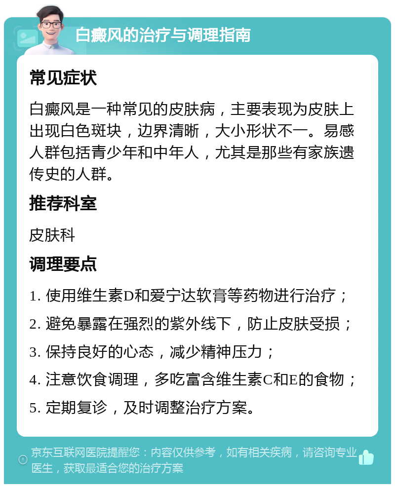 白癜风的治疗与调理指南 常见症状 白癜风是一种常见的皮肤病，主要表现为皮肤上出现白色斑块，边界清晰，大小形状不一。易感人群包括青少年和中年人，尤其是那些有家族遗传史的人群。 推荐科室 皮肤科 调理要点 1. 使用维生素D和爱宁达软膏等药物进行治疗； 2. 避免暴露在强烈的紫外线下，防止皮肤受损； 3. 保持良好的心态，减少精神压力； 4. 注意饮食调理，多吃富含维生素C和E的食物； 5. 定期复诊，及时调整治疗方案。