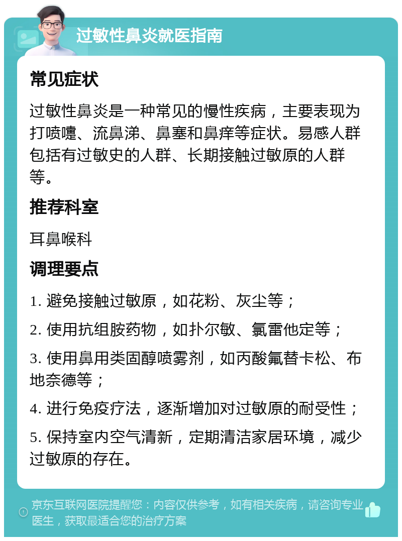 过敏性鼻炎就医指南 常见症状 过敏性鼻炎是一种常见的慢性疾病，主要表现为打喷嚏、流鼻涕、鼻塞和鼻痒等症状。易感人群包括有过敏史的人群、长期接触过敏原的人群等。 推荐科室 耳鼻喉科 调理要点 1. 避免接触过敏原，如花粉、灰尘等； 2. 使用抗组胺药物，如扑尔敏、氯雷他定等； 3. 使用鼻用类固醇喷雾剂，如丙酸氟替卡松、布地奈德等； 4. 进行免疫疗法，逐渐增加对过敏原的耐受性； 5. 保持室内空气清新，定期清洁家居环境，减少过敏原的存在。