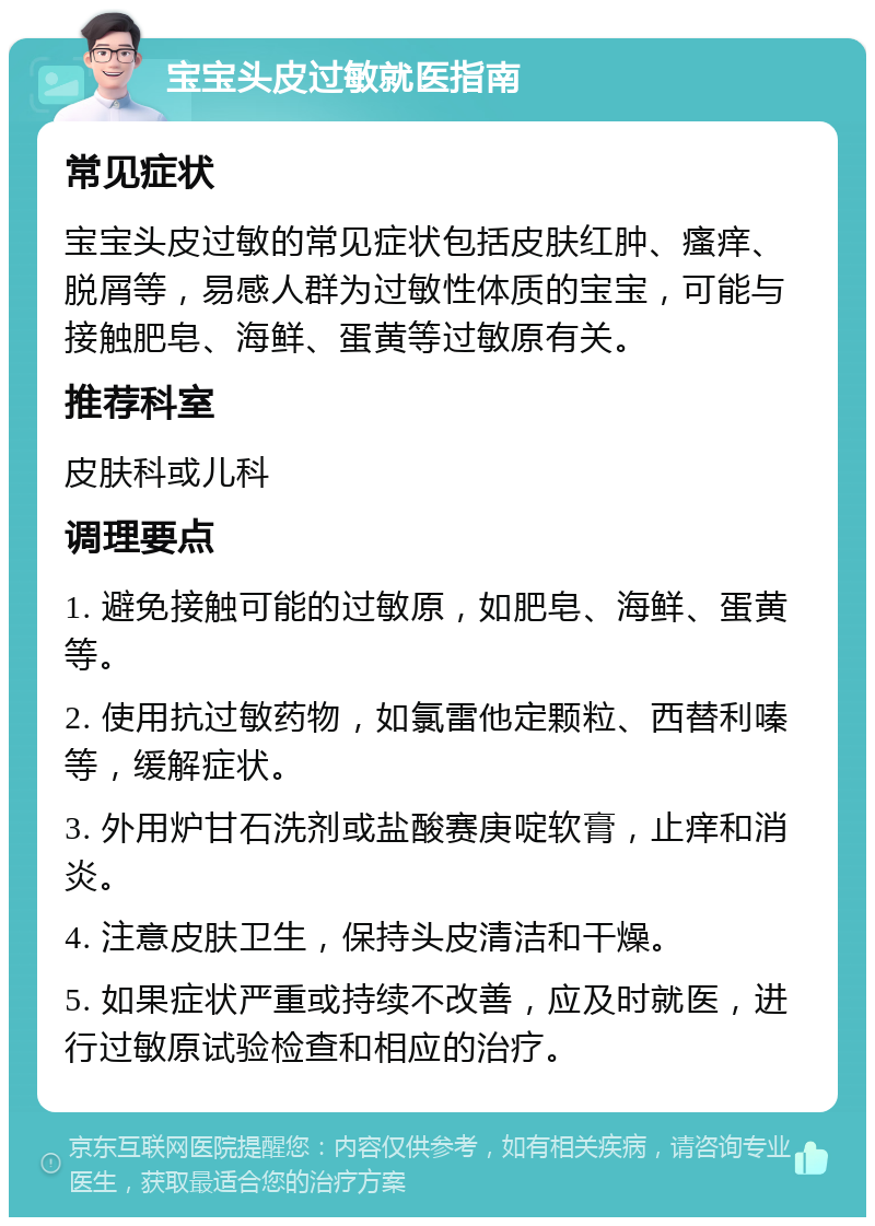 宝宝头皮过敏就医指南 常见症状 宝宝头皮过敏的常见症状包括皮肤红肿、瘙痒、脱屑等，易感人群为过敏性体质的宝宝，可能与接触肥皂、海鲜、蛋黄等过敏原有关。 推荐科室 皮肤科或儿科 调理要点 1. 避免接触可能的过敏原，如肥皂、海鲜、蛋黄等。 2. 使用抗过敏药物，如氯雷他定颗粒、西替利嗪等，缓解症状。 3. 外用炉甘石洗剂或盐酸赛庚啶软膏，止痒和消炎。 4. 注意皮肤卫生，保持头皮清洁和干燥。 5. 如果症状严重或持续不改善，应及时就医，进行过敏原试验检查和相应的治疗。