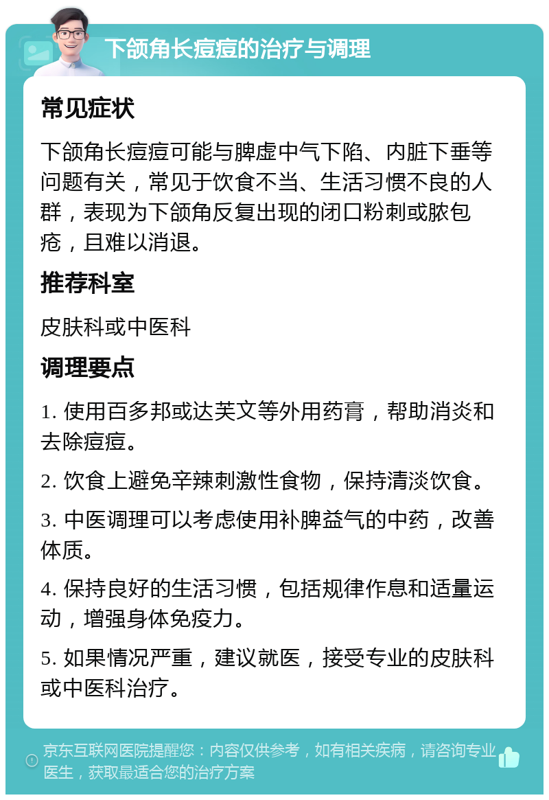 下颌角长痘痘的治疗与调理 常见症状 下颌角长痘痘可能与脾虚中气下陷、内脏下垂等问题有关，常见于饮食不当、生活习惯不良的人群，表现为下颌角反复出现的闭口粉刺或脓包疮，且难以消退。 推荐科室 皮肤科或中医科 调理要点 1. 使用百多邦或达芙文等外用药膏，帮助消炎和去除痘痘。 2. 饮食上避免辛辣刺激性食物，保持清淡饮食。 3. 中医调理可以考虑使用补脾益气的中药，改善体质。 4. 保持良好的生活习惯，包括规律作息和适量运动，增强身体免疫力。 5. 如果情况严重，建议就医，接受专业的皮肤科或中医科治疗。