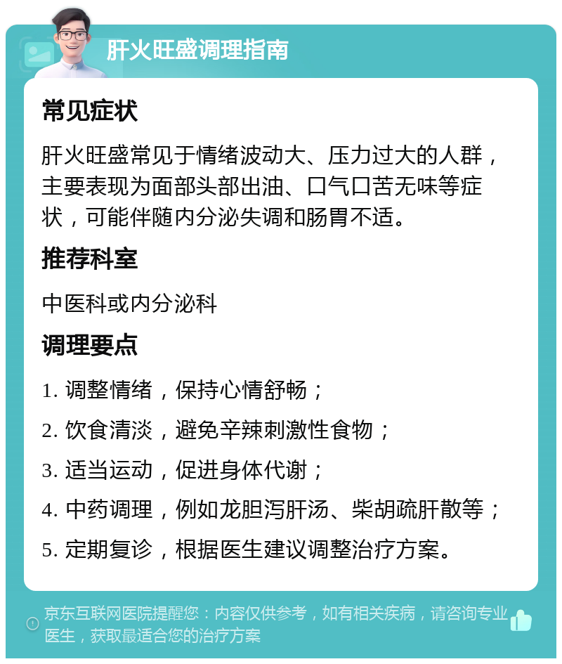 肝火旺盛调理指南 常见症状 肝火旺盛常见于情绪波动大、压力过大的人群，主要表现为面部头部出油、口气口苦无味等症状，可能伴随内分泌失调和肠胃不适。 推荐科室 中医科或内分泌科 调理要点 1. 调整情绪，保持心情舒畅； 2. 饮食清淡，避免辛辣刺激性食物； 3. 适当运动，促进身体代谢； 4. 中药调理，例如龙胆泻肝汤、柴胡疏肝散等； 5. 定期复诊，根据医生建议调整治疗方案。