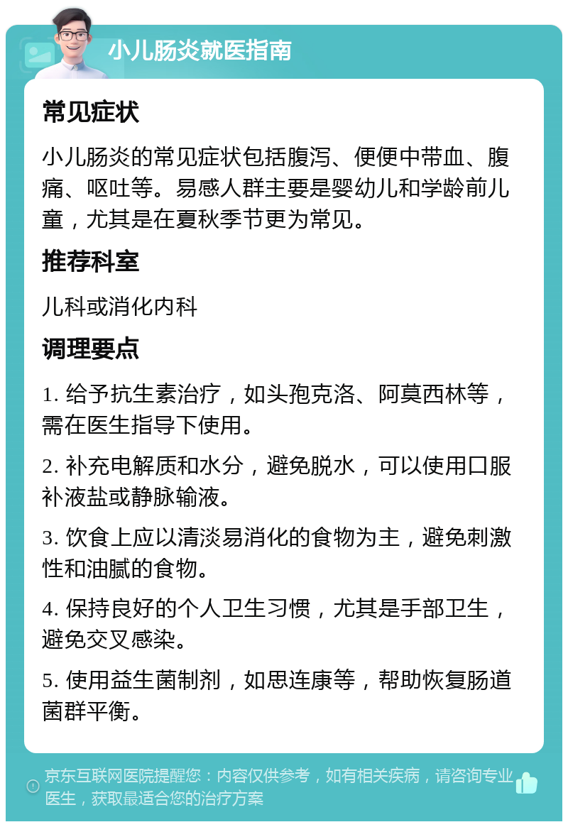 小儿肠炎就医指南 常见症状 小儿肠炎的常见症状包括腹泻、便便中带血、腹痛、呕吐等。易感人群主要是婴幼儿和学龄前儿童，尤其是在夏秋季节更为常见。 推荐科室 儿科或消化内科 调理要点 1. 给予抗生素治疗，如头孢克洛、阿莫西林等，需在医生指导下使用。 2. 补充电解质和水分，避免脱水，可以使用口服补液盐或静脉输液。 3. 饮食上应以清淡易消化的食物为主，避免刺激性和油腻的食物。 4. 保持良好的个人卫生习惯，尤其是手部卫生，避免交叉感染。 5. 使用益生菌制剂，如思连康等，帮助恢复肠道菌群平衡。