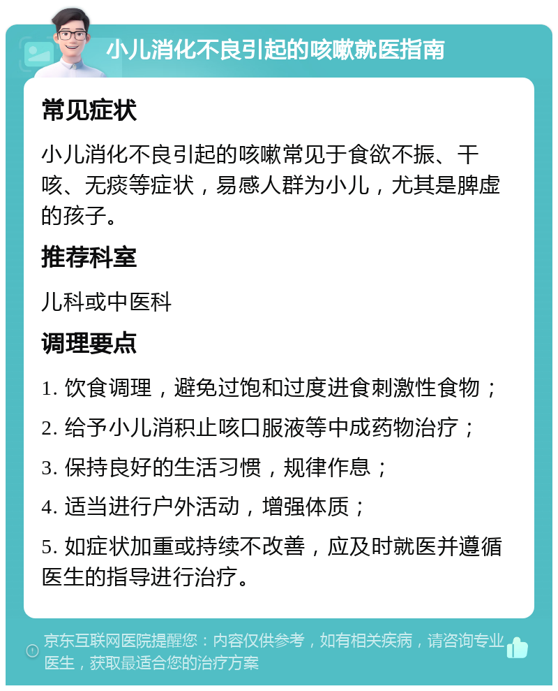 小儿消化不良引起的咳嗽就医指南 常见症状 小儿消化不良引起的咳嗽常见于食欲不振、干咳、无痰等症状，易感人群为小儿，尤其是脾虚的孩子。 推荐科室 儿科或中医科 调理要点 1. 饮食调理，避免过饱和过度进食刺激性食物； 2. 给予小儿消积止咳口服液等中成药物治疗； 3. 保持良好的生活习惯，规律作息； 4. 适当进行户外活动，增强体质； 5. 如症状加重或持续不改善，应及时就医并遵循医生的指导进行治疗。