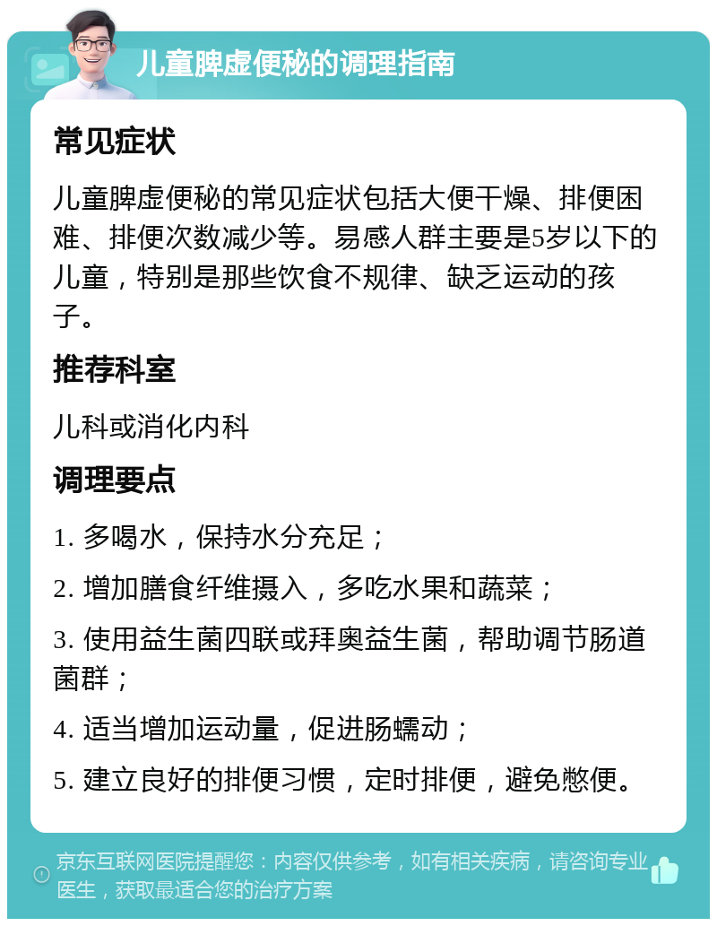 儿童脾虚便秘的调理指南 常见症状 儿童脾虚便秘的常见症状包括大便干燥、排便困难、排便次数减少等。易感人群主要是5岁以下的儿童，特别是那些饮食不规律、缺乏运动的孩子。 推荐科室 儿科或消化内科 调理要点 1. 多喝水，保持水分充足； 2. 增加膳食纤维摄入，多吃水果和蔬菜； 3. 使用益生菌四联或拜奥益生菌，帮助调节肠道菌群； 4. 适当增加运动量，促进肠蠕动； 5. 建立良好的排便习惯，定时排便，避免憋便。