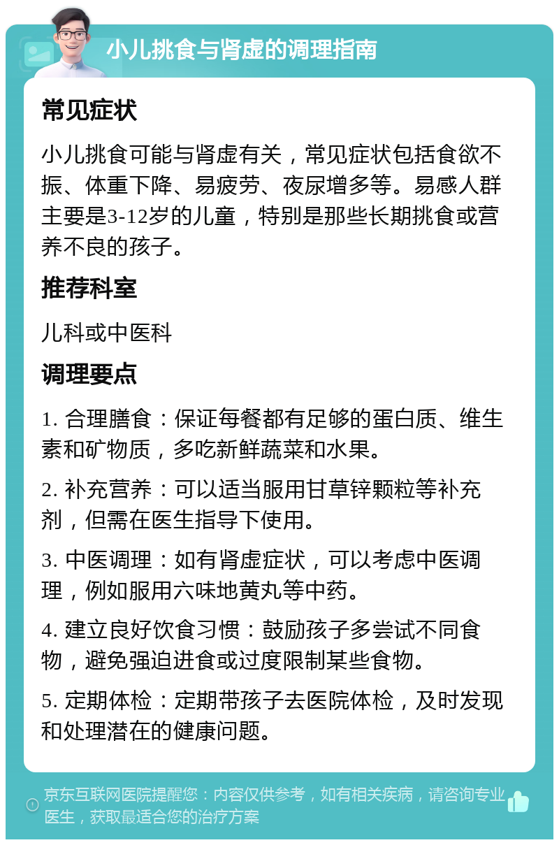 小儿挑食与肾虚的调理指南 常见症状 小儿挑食可能与肾虚有关，常见症状包括食欲不振、体重下降、易疲劳、夜尿增多等。易感人群主要是3-12岁的儿童，特别是那些长期挑食或营养不良的孩子。 推荐科室 儿科或中医科 调理要点 1. 合理膳食：保证每餐都有足够的蛋白质、维生素和矿物质，多吃新鲜蔬菜和水果。 2. 补充营养：可以适当服用甘草锌颗粒等补充剂，但需在医生指导下使用。 3. 中医调理：如有肾虚症状，可以考虑中医调理，例如服用六味地黄丸等中药。 4. 建立良好饮食习惯：鼓励孩子多尝试不同食物，避免强迫进食或过度限制某些食物。 5. 定期体检：定期带孩子去医院体检，及时发现和处理潜在的健康问题。