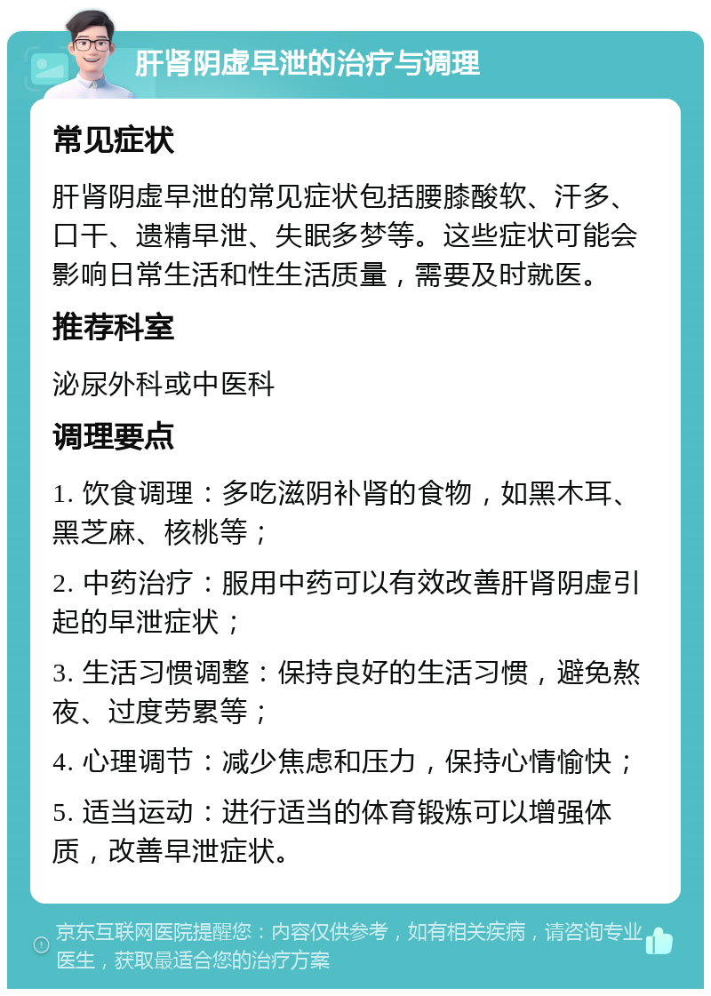 肝肾阴虚早泄的治疗与调理 常见症状 肝肾阴虚早泄的常见症状包括腰膝酸软、汗多、口干、遗精早泄、失眠多梦等。这些症状可能会影响日常生活和性生活质量，需要及时就医。 推荐科室 泌尿外科或中医科 调理要点 1. 饮食调理：多吃滋阴补肾的食物，如黑木耳、黑芝麻、核桃等； 2. 中药治疗：服用中药可以有效改善肝肾阴虚引起的早泄症状； 3. 生活习惯调整：保持良好的生活习惯，避免熬夜、过度劳累等； 4. 心理调节：减少焦虑和压力，保持心情愉快； 5. 适当运动：进行适当的体育锻炼可以增强体质，改善早泄症状。