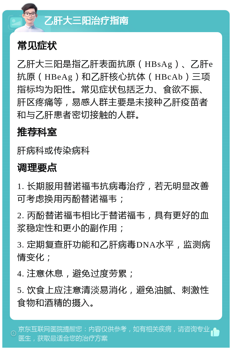 乙肝大三阳治疗指南 常见症状 乙肝大三阳是指乙肝表面抗原（HBsAg）、乙肝e抗原（HBeAg）和乙肝核心抗体（HBcAb）三项指标均为阳性。常见症状包括乏力、食欲不振、肝区疼痛等，易感人群主要是未接种乙肝疫苗者和与乙肝患者密切接触的人群。 推荐科室 肝病科或传染病科 调理要点 1. 长期服用替诺福韦抗病毒治疗，若无明显改善可考虑换用丙酚替诺福韦； 2. 丙酚替诺福韦相比于替诺福韦，具有更好的血浆稳定性和更小的副作用； 3. 定期复查肝功能和乙肝病毒DNA水平，监测病情变化； 4. 注意休息，避免过度劳累； 5. 饮食上应注意清淡易消化，避免油腻、刺激性食物和酒精的摄入。