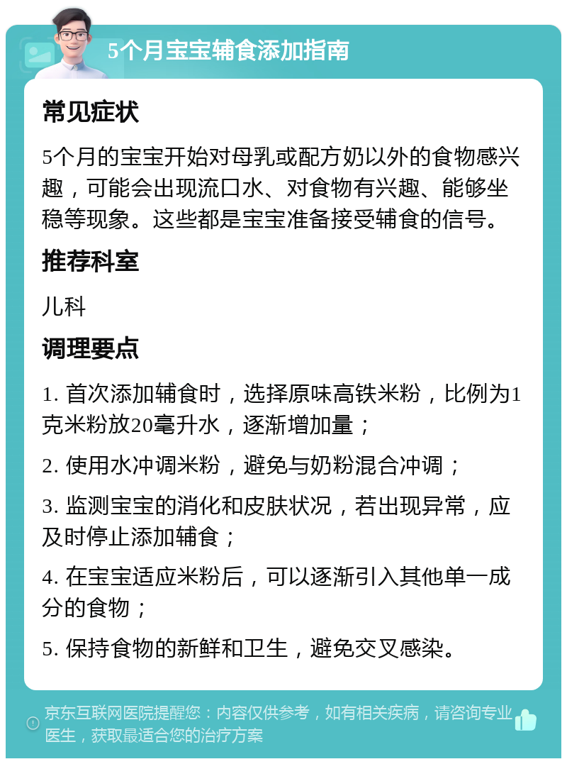 5个月宝宝辅食添加指南 常见症状 5个月的宝宝开始对母乳或配方奶以外的食物感兴趣，可能会出现流口水、对食物有兴趣、能够坐稳等现象。这些都是宝宝准备接受辅食的信号。 推荐科室 儿科 调理要点 1. 首次添加辅食时，选择原味高铁米粉，比例为1克米粉放20毫升水，逐渐增加量； 2. 使用水冲调米粉，避免与奶粉混合冲调； 3. 监测宝宝的消化和皮肤状况，若出现异常，应及时停止添加辅食； 4. 在宝宝适应米粉后，可以逐渐引入其他单一成分的食物； 5. 保持食物的新鲜和卫生，避免交叉感染。