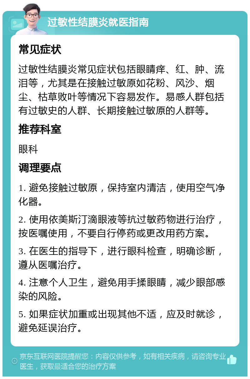 过敏性结膜炎就医指南 常见症状 过敏性结膜炎常见症状包括眼睛痒、红、肿、流泪等，尤其是在接触过敏原如花粉、风沙、烟尘、枯草败叶等情况下容易发作。易感人群包括有过敏史的人群、长期接触过敏原的人群等。 推荐科室 眼科 调理要点 1. 避免接触过敏原，保持室内清洁，使用空气净化器。 2. 使用依美斯汀滴眼液等抗过敏药物进行治疗，按医嘱使用，不要自行停药或更改用药方案。 3. 在医生的指导下，进行眼科检查，明确诊断，遵从医嘱治疗。 4. 注意个人卫生，避免用手揉眼睛，减少眼部感染的风险。 5. 如果症状加重或出现其他不适，应及时就诊，避免延误治疗。