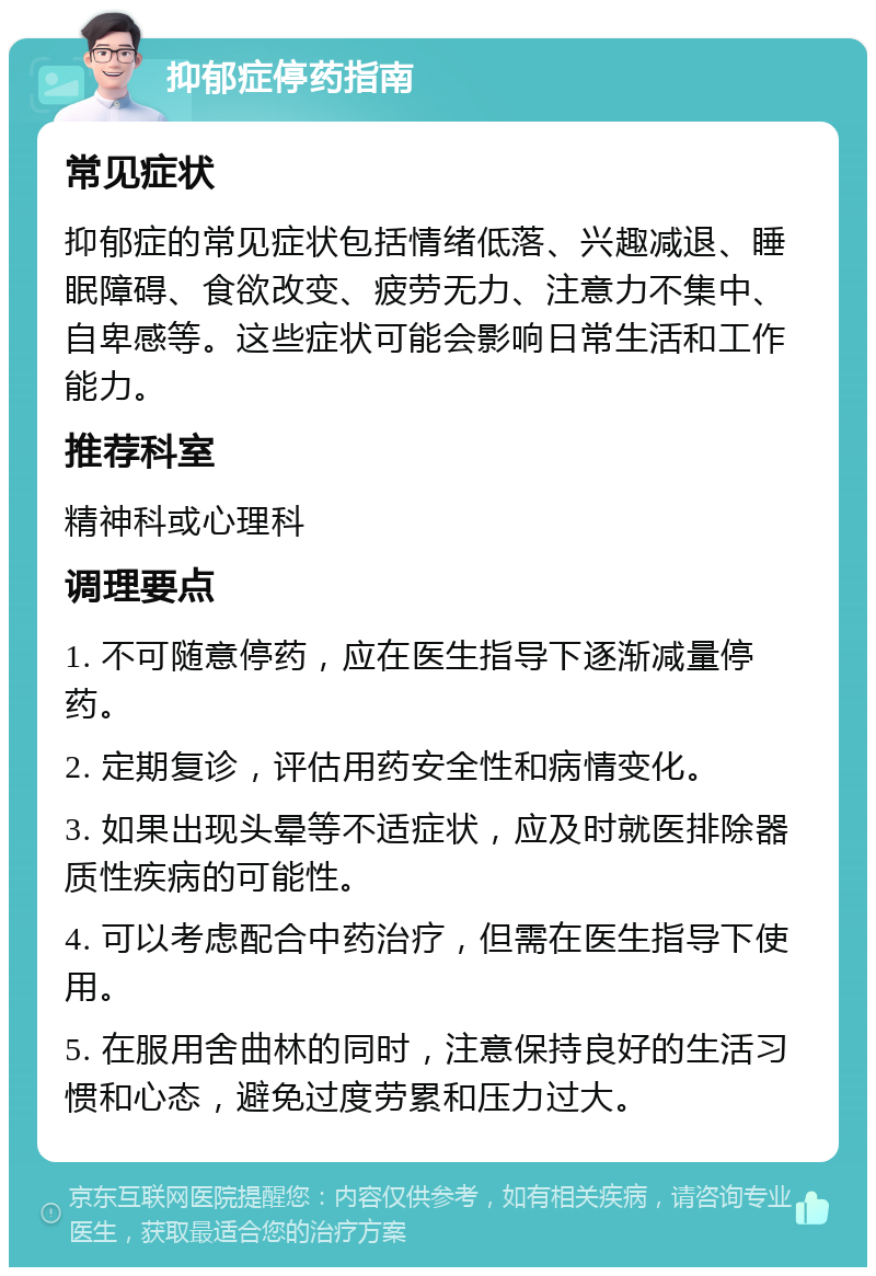 抑郁症停药指南 常见症状 抑郁症的常见症状包括情绪低落、兴趣减退、睡眠障碍、食欲改变、疲劳无力、注意力不集中、自卑感等。这些症状可能会影响日常生活和工作能力。 推荐科室 精神科或心理科 调理要点 1. 不可随意停药，应在医生指导下逐渐减量停药。 2. 定期复诊，评估用药安全性和病情变化。 3. 如果出现头晕等不适症状，应及时就医排除器质性疾病的可能性。 4. 可以考虑配合中药治疗，但需在医生指导下使用。 5. 在服用舍曲林的同时，注意保持良好的生活习惯和心态，避免过度劳累和压力过大。