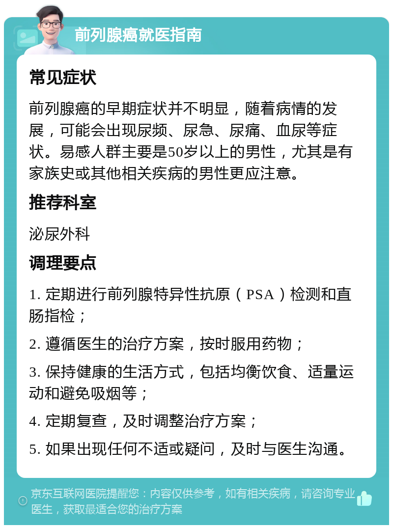 前列腺癌就医指南 常见症状 前列腺癌的早期症状并不明显，随着病情的发展，可能会出现尿频、尿急、尿痛、血尿等症状。易感人群主要是50岁以上的男性，尤其是有家族史或其他相关疾病的男性更应注意。 推荐科室 泌尿外科 调理要点 1. 定期进行前列腺特异性抗原（PSA）检测和直肠指检； 2. 遵循医生的治疗方案，按时服用药物； 3. 保持健康的生活方式，包括均衡饮食、适量运动和避免吸烟等； 4. 定期复查，及时调整治疗方案； 5. 如果出现任何不适或疑问，及时与医生沟通。